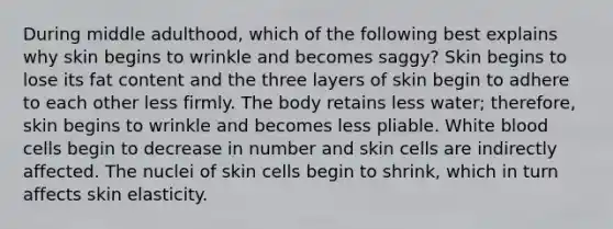 During middle adulthood, which of the following best explains why skin begins to wrinkle and becomes saggy? Skin begins to lose its fat content and the three layers of skin begin to adhere to each other less firmly. The body retains less water; therefore, skin begins to wrinkle and becomes less pliable. White blood cells begin to decrease in number and skin cells are indirectly affected. The nuclei of skin cells begin to shrink, which in turn affects skin elasticity.