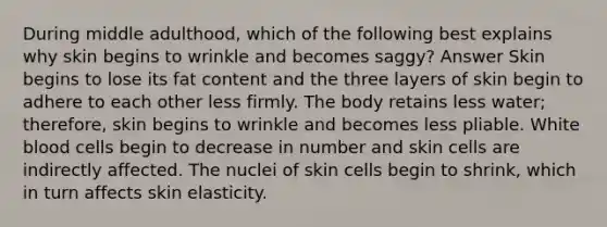 During middle adulthood, which of the following best explains why skin begins to wrinkle and becomes saggy? Answer Skin begins to lose its fat content and the three layers of skin begin to adhere to each other less firmly. The body retains less water; therefore, skin begins to wrinkle and becomes less pliable. White blood cells begin to decrease in number and skin cells are indirectly affected. The nuclei of skin cells begin to shrink, which in turn affects skin elasticity.