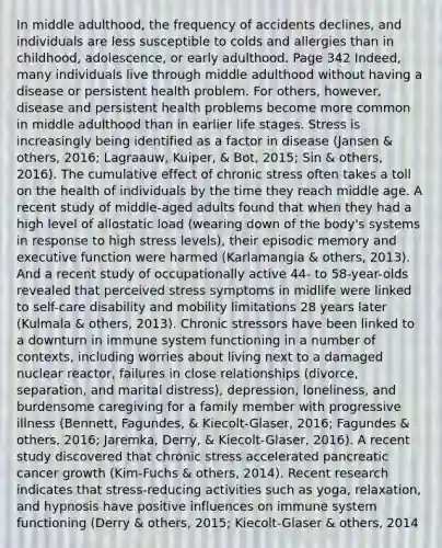 In middle adulthood, the frequency of accidents declines, and individuals are less susceptible to colds and allergies than in childhood, adolescence, or early adulthood. Page 342 Indeed, many individuals live through middle adulthood without having a disease or persistent health problem. For others, however, disease and persistent health problems become more common in middle adulthood than in earlier life stages. Stress is increasingly being identified as a factor in disease (Jansen & others, 2016; Lagraauw, Kuiper, & Bot, 2015; Sin & others, 2016). The cumulative effect of chronic stress often takes a toll on the health of individuals by the time they reach middle age. A recent study of middle-aged adults found that when they had a high level of allostatic load (wearing down of the body's systems in response to high stress levels), their episodic memory and executive function were harmed (Karlamangia & others, 2013). And a recent study of occupationally active 44- to 58-year-olds revealed that perceived stress symptoms in midlife were linked to self-care disability and mobility limitations 28 years later (Kulmala & others, 2013). Chronic stressors have been linked to a downturn in immune system functioning in a number of contexts, including worries about living next to a damaged nuclear reactor, failures in close relationships (divorce, separation, and marital distress), depression, loneliness, and burdensome caregiving for a family member with progressive illness (Bennett, Fagundes, & Kiecolt-Glaser, 2016; Fagundes & others, 2016; Jaremka, Derry, & Kiecolt-Glaser, 2016). A recent study discovered that chronic stress accelerated pancreatic cancer growth (Kim-Fuchs & others, 2014). Recent research indicates that stress-reducing activities such as yoga, relaxation, and hypnosis have positive influences on immune system functioning (Derry & others, 2015; Kiecolt-Glaser & others, 2014