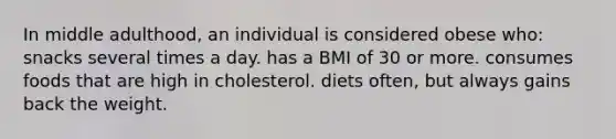 In middle adulthood, an individual is considered obese who: snacks several times a day. has a BMI of 30 or more. consumes foods that are high in cholesterol. diets often, but always gains back the weight.