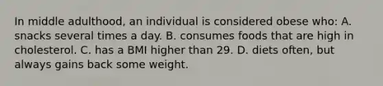 In middle adulthood, an individual is considered obese who: A. snacks several times a day. B. consumes foods that are high in cholesterol. C. has a BMI higher than 29. D. diets often, but always gains back some weight.