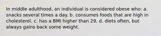 In middle adulthood, an individual is considered obese who: a. snacks several times a day. b. consumes foods that are high in cholesterol. c. has a BMI higher than 29. d. diets often, but always gains back some weight.