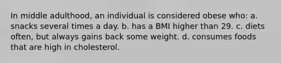 In middle adulthood, an individual is considered obese who: a. snacks several times a day. b. has a BMI higher than 29. c. diets often, but always gains back some weight. d. consumes foods that are high in cholesterol.