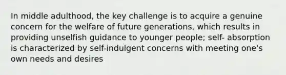 In middle adulthood, the key challenge is to acquire a genuine concern for the welfare of future generations, which results in providing unselfish guidance to younger people; self- absorption is characterized by self-indulgent concerns with meeting one's own needs and desires