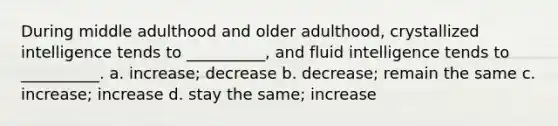 During middle adulthood and older adulthood, crystallized intelligence tends to __________, and fluid intelligence tends to __________. a. increase; decrease b. decrease; remain the same c. increase; increase d. stay the same; increase