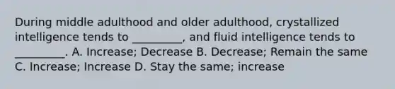 During middle adulthood and older adulthood, crystallized intelligence tends to _________, and fluid intelligence tends to _________. A. Increase; Decrease B. Decrease; Remain the same C. Increase; Increase D. Stay the same; increase