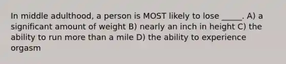 In middle adulthood, a person is MOST likely to lose _____. A) a significant amount of weight B) nearly an inch in height C) the ability to run more than a mile D) the ability to experience orgasm