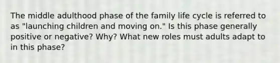 The middle adulthood phase of the family life cycle is referred to as "launching children and moving on." Is this phase generally positive or negative? Why? What new roles must adults adapt to in this phase?