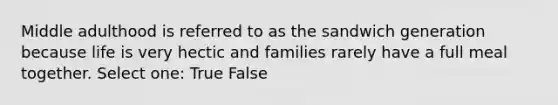 Middle adulthood is referred to as the sandwich generation because life is very hectic and families rarely have a full meal together. Select one: True False