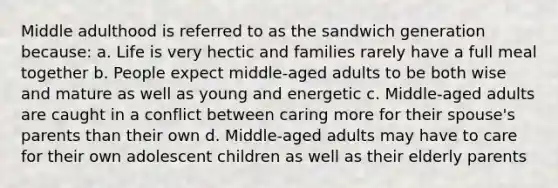 Middle adulthood is referred to as the sandwich generation because: a. Life is very hectic and families rarely have a full meal together b. People expect middle-aged adults to be both wise and mature as well as young and energetic c. Middle-aged adults are caught in a conflict between caring more for their spouse's parents than their own d. Middle-aged adults may have to care for their own adolescent children as well as their elderly parents