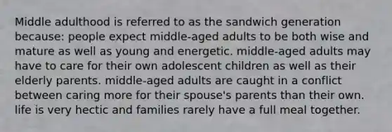 Middle adulthood is referred to as the sandwich generation because: people expect middle-aged adults to be both wise and mature as well as young and energetic. middle-aged adults may have to care for their own adolescent children as well as their elderly parents. middle-aged adults are caught in a conflict between caring more for their spouse's parents than their own. life is very hectic and families rarely have a full meal together.