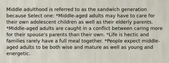 Middle adulthood is referred to as the sandwich generation because Select one: *Middle-aged adults may have to care for their own adolescent children as well as their elderly parents. *Middle-aged adults are caught in a conflict between caring more for their spouse's parents than their own. *Life is hectic and families rarely have a full meal together. *People expect middle-aged adults to be both wise and mature as well as young and energetic.