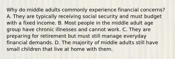 Why do middle adults commonly experience financial concerns? A. They are typically receiving social security and must budget with a fixed income. B. Most people in the middle adult age group have chronic illnesses and cannot work. C. They are preparing for retirement but must still manage everyday financial demands. D. The majority of middle adults still have small children that live at home with them.