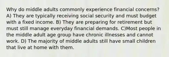 Why do middle adults commonly experience financial concerns? A) They are typically receiving social security and must budget with a fixed income. B) They are preparing for retirement but must still manage everyday financial demands. C)Most people in the middle adult age group have chronic illnesses and cannot work. D) The majority of middle adults still have small children that live at home with them.