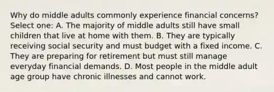 Why do middle adults commonly experience financial concerns? Select one: A. The majority of middle adults still have small children that live at home with them. B. They are typically receiving social security and must budget with a fixed income. C. They are preparing for retirement but must still manage everyday financial demands. D. Most people in the middle adult age group have chronic illnesses and cannot work.