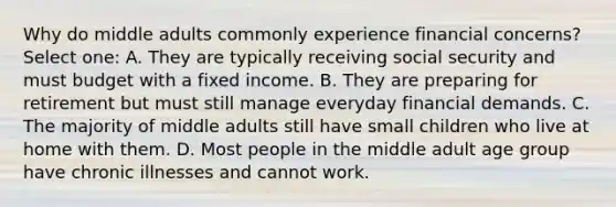 Why do middle adults commonly experience financial concerns? Select one: A. They are typically receiving social security and must budget with a fixed income. B. They are preparing for retirement but must still manage everyday financial demands. C. The majority of middle adults still have small children who live at home with them. D. Most people in the middle adult age group have chronic illnesses and cannot work.