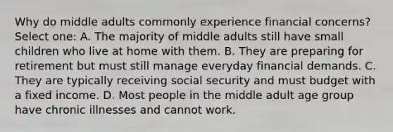 Why do middle adults commonly experience financial concerns? Select one: A. The majority of middle adults still have small children who live at home with them. B. They are preparing for retirement but must still manage everyday financial demands. C. They are typically receiving social security and must budget with a fixed income. D. Most people in the middle adult age group have chronic illnesses and cannot work.