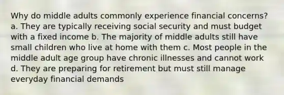 Why do middle adults commonly experience financial concerns? a. They are typically receiving social security and must budget with a fixed income b. The majority of middle adults still have small children who live at home with them c. Most people in the middle adult age group have chronic illnesses and cannot work d. They are preparing for retirement but must still manage everyday financial demands