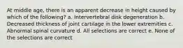 At middle age, there is an apparent decrease in height caused by which of the following? a. Intervertebral disk degeneration b. Decreased thickness of joint cartilage in the lower extremities c. Abnormal spinal curvature d. All selections are correct e. None of the selections are correct