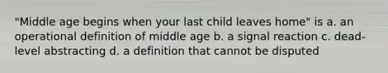 "Middle age begins when your last child leaves home" is a. an operational definition of middle age b. a signal reaction c. dead-level abstracting d. a definition that cannot be disputed