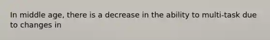 In middle age, there is a decrease in the ability to multi-task due to changes in