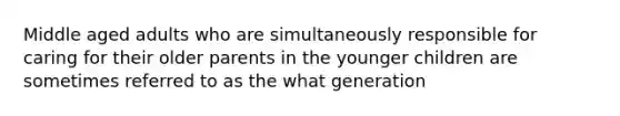 Middle aged adults who are simultaneously responsible for caring for their older parents in the younger children are sometimes referred to as the what generation