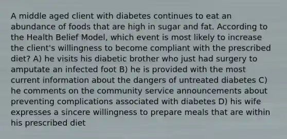 A middle aged client with diabetes continues to eat an abundance of foods that are high in sugar and fat. According to the Health Belief Model, which event is most likely to increase the client's willingness to become compliant with the prescribed diet? A) he visits his diabetic brother who just had surgery to amputate an infected foot B) he is provided with the most current information about the dangers of untreated diabetes C) he comments on the community service announcements about preventing complications associated with diabetes D) his wife expresses a sincere willingness to prepare meals that are within his prescribed diet