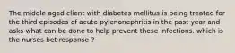 The middle aged client with diabetes mellitus is being treated for the third episodes of acute pylenonephritis in the past year and asks what can be done to help prevent these infections. which is the nurses bet response ?