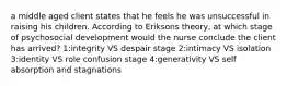 a middle aged client states that he feels he was unsuccessful in raising his children. According to Eriksons theory, at which stage of psychosocial development would the nurse conclude the client has arrived? 1:integrity VS despair stage 2:intimacy VS isolation 3:identity VS role confusion stage 4:generativity VS self absorption and stagnations