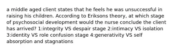 a middle aged client states that he feels he was unsuccessful in raising his children. According to Eriksons theory, at which stage of psychosocial development would the nurse conclude the client has arrived? 1:integrity VS despair stage 2:intimacy VS isolation 3:identity VS role confusion stage 4:generativity VS self absorption and stagnations