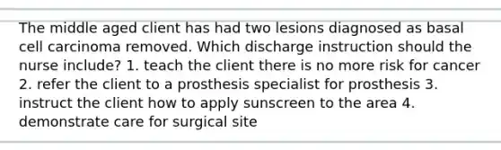 The middle aged client has had two lesions diagnosed as basal cell carcinoma removed. Which discharge instruction should the nurse include? 1. teach the client there is no more risk for cancer 2. refer the client to a prosthesis specialist for prosthesis 3. instruct the client how to apply sunscreen to the area 4. demonstrate care for surgical site