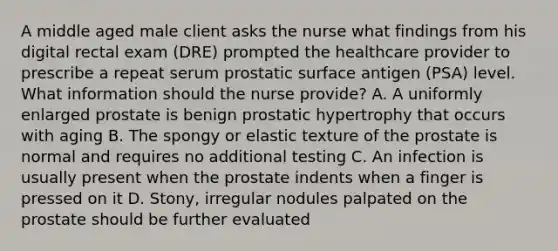 A middle aged male client asks the nurse what findings from his digital rectal exam (DRE) prompted the healthcare provider to prescribe a repeat serum prostatic surface antigen (PSA) level. What information should the nurse provide? A. A uniformly enlarged prostate is benign prostatic hypertrophy that occurs with aging B. The spongy or elastic texture of the prostate is normal and requires no additional testing C. An infection is usually present when the prostate indents when a finger is pressed on it D. Stony, irregular nodules palpated on the prostate should be further evaluated