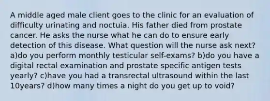 A middle aged male client goes to the clinic for an evaluation of difficulty urinating and noctuia. His father died from prostate cancer. He asks the nurse what he can do to ensure early detection of this disease. What question will the nurse ask next? a)do you perform monthly testicular self-exams? b)do you have a digital rectal examination and prostate specific antigen tests yearly? c)have you had a transrectal ultrasound within the last 10years? d)how many times a night do you get up to void?