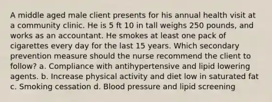 A middle aged male client presents for his annual health visit at a community clinic. He is 5 ft 10 in tall weighs 250 pounds, and works as an accountant. He smokes at least one pack of cigarettes every day for the last 15 years. Which secondary prevention measure should the nurse recommend the client to follow? a. Compliance with antihypertensive and lipid lowering agents. b. Increase physical activity and diet low in saturated fat c. Smoking cessation d. Blood pressure and lipid screening