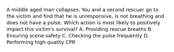 A middle aged man collapses. You and a second rescuer go to the victim and find that he is unresponsive, is not breathing and does not have a pulse. Which action is most likely to positively impact this victim's survival? A. Providing rescue breaths B. Ensuring scene safety C. Checking the pulse frequently D. Performing high-quality CPR