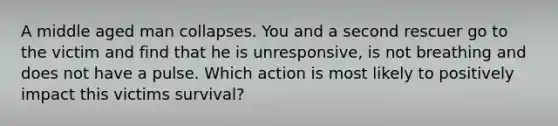 A middle aged man collapses. You and a second rescuer go to the victim and find that he is unresponsive, is not breathing and does not have a pulse. Which action is most likely to positively impact this victims survival?