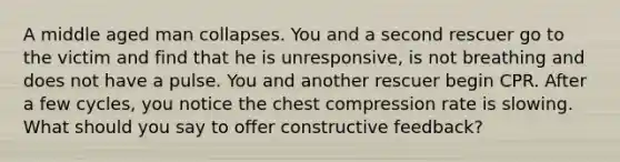 A middle aged man collapses. You and a second rescuer go to the victim and find that he is unresponsive, is not breathing and does not have a pulse. You and another rescuer begin CPR. After a few cycles, you notice the chest compression rate is slowing. What should you say to offer constructive feedback?