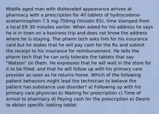 Middle aged man with disheveled appearance arrives at pharmacy with a prescription for 40 tablets of hydrocodone-acetaminophen 7.5 mg-750mg (Vicodin ES), time stamped from a local ER 30 minutes earlier. When asked for his address he says he is in town on a business trip and does not know the address where he is staying. The pharm tech asks him for his insurance card but he states that he will pay cash for the Rx and submit the receipt to his insurance for reimbursement. He tells the pharm tech that he can only tolerate the tablets that say "Watson" on them. He expresses that he will wait in the store for it to be filled, and that he will follow up with his primary care provider as soon as he returns home. Which of the following patient behaviors might lead the technician to believe the patient has substance use disorder? a) Following up with his primary care physician b) Waiting for prescription c) Time of arrival to pharmacy d) Paying cash for the prescription e) Desire to obtain specific looking tablet