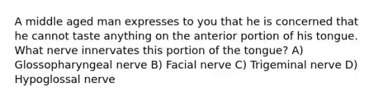 A middle aged man expresses to you that he is concerned that he cannot taste anything on the anterior portion of his tongue. What nerve innervates this portion of the tongue? A) Glossopharyngeal nerve B) Facial nerve C) Trigeminal nerve D) Hypoglossal nerve