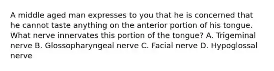 A middle aged man expresses to you that he is concerned that he cannot taste anything on the anterior portion of his tongue. What nerve innervates this portion of the tongue? A. Trigeminal nerve B. Glossopharyngeal nerve C. Facial nerve D. Hypoglossal nerve