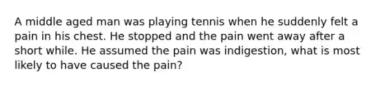 A middle aged man was playing tennis when he suddenly felt a pain in his chest. He stopped and the pain went away after a short while. He assumed the pain was indigestion, what is most likely to have caused the pain?