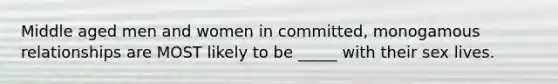 Middle aged men and women in committed, monogamous relationships are MOST likely to be _____ with their sex lives.