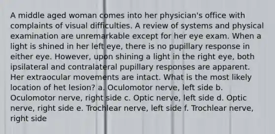 A middle aged woman comes into her physician's office with complaints of visual difficulties. A review of systems and physical examination are unremarkable except for her eye exam. When a light is shined in her left eye, there is no pupillary response in either eye. However, upon shining a light in the right eye, both ipsilateral and contralateral pupillary responses are apparent. Her extraocular movements are intact. What is the most likely location of het lesion? a. Oculomotor nerve, left side b. Oculomotor nerve, right side c. Optic nerve, left side d. Optic nerve, right side e. Trochlear nerve, left side f. Trochlear nerve, right side