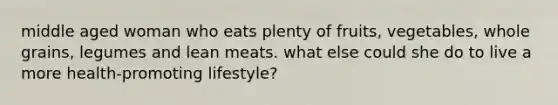 middle aged woman who eats plenty of fruits, vegetables, whole grains, legumes and lean meats. what else could she do to live a more health-promoting lifestyle?