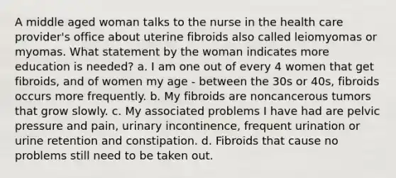 A middle aged woman talks to the nurse in the health care provider's office about uterine fibroids also called leiomyomas or myomas. What statement by the woman indicates more education is needed? a. I am one out of every 4 women that get fibroids, and of women my age - between the 30s or 40s, fibroids occurs more frequently. b. My fibroids are noncancerous tumors that grow slowly. c. My associated problems I have had are pelvic pressure and pain, urinary incontinence, frequent urination or urine retention and constipation. d. Fibroids that cause no problems still need to be taken out.