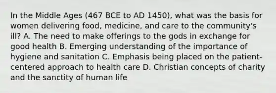 In the Middle Ages (467 BCE to AD 1450), what was the basis for women delivering food, medicine, and care to the community's ill? A. The need to make offerings to the gods in exchange for good health B. Emerging understanding of the importance of hygiene and sanitation C. Emphasis being placed on the patient-centered approach to health care D. Christian concepts of charity and the sanctity of human life