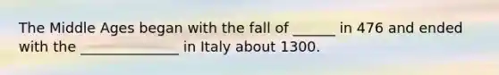 The Middle Ages began with the fall of ______ in 476 and ended with the ______________ in Italy about 1300.