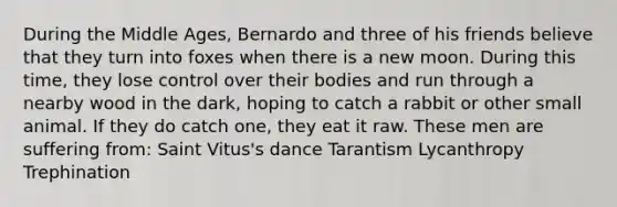 During the Middle Ages, Bernardo and three of his friends believe that they turn into foxes when there is a new moon. During this time, they lose control over their bodies and run through a nearby wood in the dark, hoping to catch a rabbit or other small animal. If they do catch one, they eat it raw. These men are suffering from: Saint Vitus's dance Tarantism Lycanthropy Trephination