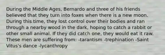 During the Middle Ages, Bernardo and three of his friends believed that they turn into foxes when there is a new moon. During this time, they lost control over their bodies and ran through a nearby wood in the dark, hoping to catch a rabbit or other small animal. If they did catch one, they would eat it raw. These men are suffering from: -tarantism -trephination -Saint Vitus's dance -lycanthropy