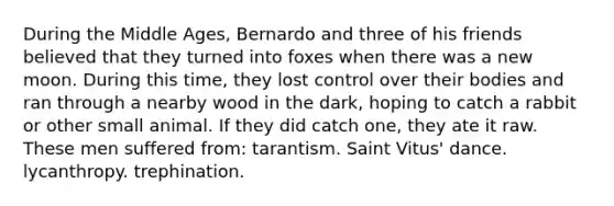 During the Middle Ages, Bernardo and three of his friends believed that they turned into foxes when there was a new moon. During this time, they lost control over their bodies and ran through a nearby wood in the dark, hoping to catch a rabbit or other small animal. If they did catch one, they ate it raw. These men suffered from: tarantism. Saint Vitus' dance. lycanthropy. trephination.